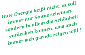 Gute Energie heit nicht, es soll immer nur Sonne scheinen, sondern in allem die Schnheit entdecken knnen, was auch immer sich gerade zeigen will !